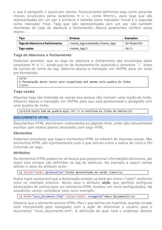o que é parágrafo e assim por diante. Tecnicamente definimos tags como palavras
chaves envolvidos pelos caracteres e >, como html>, para tags que são
representadas por um par a primeira é tratada como marcador inicial e a segunda
como marcador final. Tags que são representadas com um par são também
chamadas de tags de abertura e fechamento. Abaixo poderemos conferir essas
regras:
Tags de Abertura e Fechamento
Podemos perceber que as tags de abertura e fechamento são envolvidas pelos
caracteres ‘ ’ e ‘>’, sendo que no de fechamento foi acrescido o caractere `/` antes
da escrita do nome da tag. Observe abaixo a marcação em XHTML para um texto
pré-formatado:
Tags vazias
Algumas tags são chamada de vazias isso porque não marcam uma região do texto.
Observe abaixo a marcação em XHTML para que seja apresentado o parágrafo com
uma quebra de linha:
DOCUMENTO HTML
Documentos HTML descrevem exatamente as páginas Web, onde são naturalmente
escritos com textos planos decorados com tags HTML.
Elementos
Podemos considerar que tags e elementos HTML se referem às mesmas coisas. Mas
elementos HTML são rigorosamente tudo o que estiver entre a marca de início e fim
incluindo as tags;
Atributos
Os elementos HTML podem ter atributos que proporcional informações adicionais, por
regra eles sempre são definidos na tag de abertura. No exemplo a seguir vamos
alterar o valor do atributo style:
Outra regra existente é que a declaração sempre se dará por nome=”valor” conforme
visto no exemplo anterior. Neste caso o atributo style que permite configurar
declarações de estilos para um elemento HTML recebeu um nova configurações. Na
sequência vamos considerar este novo exemplo:
Observe que o elemento ancora HTML ( a>) que define um hiperlink, quando clicado
será interpretado pelo navegador com a ação de direcionar o usuário para o
documento "novo_documento.hml". A definição de qual será o endereço destino
 