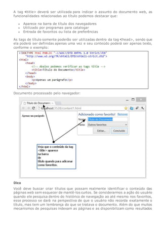 A tag title> deverá ser utilizada para indicar o assunto do documento web, as
funcionalidades relacionadas ao título podemos destacar que:
 Aparece na barra de título dos navegadores
 Utilizado por programas para catalogar
 Entrada de favoritos ou lista de preferências
As tags de título somente poderão ser utilizadas dentro da tag head>, sendo que
ela poderá ser definidas apenas uma vez e seu conteúdo poderá ser apenas texto,
conforme o exemplo:
Documento processado pelo navegador:
Dica
Você deve buscar criar títulos que possam realmente identificar o conteúdo das
páginas web sem esquecer de mantê-los curtos. Se considerarmos a ação do usuário
quando ele pesquisa dentro do histórico de navegação ao até mesmo nos favoritos,
esse processo se dará na perspectiva de que o usuário não recorda exatamente o
título, mas tem um lembrança do que se tratava o documento. Além do que muitos
mecanismos de pesquisas indexam as páginas e as disponibilizam como resultados
 