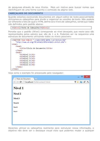 de pesquisas através de seus títulos. Mais um motivo para buscar nomes que
identifiquem de uma forma sucinta o conteúdo da página web.
CABEÇALHOS DO DOCUMENTO
Quando estamos escrevendo documentos em algum editor de texto possivelmente
utilizamos os cabeçalhos para dividir e organizar as sessões de texto. Não poderia
ser diferente o fato de qual o HTML define seis níveis de cabeçalhos, sendo que todos
são definidos pelo padrão abaixo:
Perceba que o padrão {Nível} corresponde ao nível desejado, que neste caso são
representados pelos valores que vão de 1 a 6. Podemos ver na sequencia uma
estrutura de documento utilizando todos os níveis possíveis:
Veja como o exemplo foi processado pelo navegador:
Devemos utilizar os cabeçalhos realmente para estruturar nossa informação, o
objetivo não deve ser o destaque visual visto que podemos mudar a qualquer
 