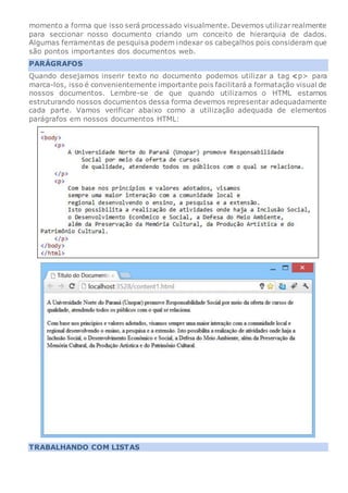 momento a forma que isso será processado visualmente. Devemos utilizarrealmente
para seccionar nosso documento criando um conceito de hierarquia de dados.
Algumas ferramentas de pesquisa podem indexar os cabeçalhos pois consideram que
são pontos importantes dos documentos web.
PARÁGRAFOS
Quando desejamos inserir texto no documento podemos utilizar a tag p> para
marca-los, isso é convenientemente importante pois facilitará a formatação visual de
nossos documentos. Lembre-se de que quando utilizamos o HTML estamos
estruturando nossos documentos dessa forma devemos representar adequadamente
cada parte. Vamos verificar abaixo como a utilização adequada de elementos
parágrafos em nossos documentos HTML:
TRABALHANDO COM LISTAS
 