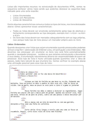 Listas são importantes recursos na estruturação de documentos HTML, vamos na
sequencia conhecer vários tipos sendo que podemos destacar os seguintes tipos
indicado para uma certa ocasião:
 Listas Enumeradas
 Listas com Marcadores
 Listas de Glossários
Existe algumas características comuns a todos os tipos de listas, nos itens destacados
abaixo vamos apresentar essas características:
 Todas as listas deverá ser envolvida corretamente pelas tags de abertura e
fechamento correspondente ao tipo desejado, exemplo ul> e /ul> ou ol>
e /ol>
 Os itens das listas devem ser marcados adequadamente com as tags próprias,
isso porque todo tipo de lista possui um marcador próprio para os itens
Listas Ordenadas
Quando desejamos criar listas que sejam enumeradas quando processadas podemos
utilizar a tag ol> (abreviação de Ordered Lista, em português Lista Ordenada). Não
devemos nos preocupar em enumerar os itens isso será feito automaticamente
quando o navegador processar. Lembre-se que estamos estruturando o documento
e seus dados, a enumeração naturalmente deveria ser responsabilidade de quem vai
processar. Esse tipo de lista é muito utilizado quando queremos criar a ideia de
passos, nada mais natural do que enumera-los. Vamos verificar no exemplo abaixo
uma utilização possível para esse tipo de lista:
 