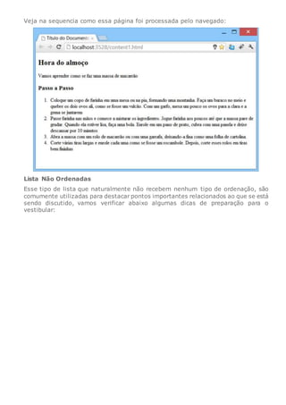 Veja na sequencia como essa página foi processada pelo navegado:
Lista Não Ordenadas
Esse tipo de lista que naturalmente não recebem nenhum tipo de ordenação, são
comumente utilizadas para destacar pontos importantes relacionados ao que se está
sendo discutido, vamos verificar abaixo algumas dicas de preparação para o
vestibular:
 