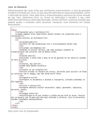 Lista de Glossário
Diferentemente das duas listas que verificamos anteriormente, a lista de glossário
também é formada por itens, só que eles são definidos em duas propriedades, termo
e definição de termo. Para cada item é disponibilizado a estrutura do termo através
da tag <dt> (Definition Term ou Termo de Definição) e também a tag <dd>
(Definition Definition ou Definição definição). Vamos verificar o próximo exemplo que
poderá ajudar a entender como devemos incorporar esse elemento em nossos
documentos:
Veja como isso foi processado:
 