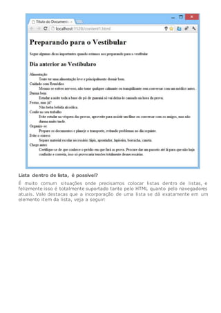 Lista dentro de lista, é possível?
É muito comum situações onde precisamos colocar listas dentro de listas, e
felizmente isso é totalmente suportado tanto pelo HTML quanto pelo navegadores
atuais. Vale destacas que a incorporação de uma lista se dá exatamente em um
elemento item da lista, veja a seguir:
 