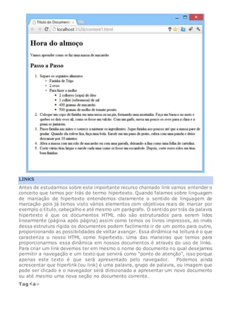 LINKS
Antes de estudarmos sobre este importante recurso chamado link vamos entender o
conceito que temos por trás do termo hipertexto. Quando falamos sobre linguagem
de marcação de hipertexto entendemos claramente o sentido de linguagem de
marcação pois já temos visto vários elementos com objetivos reais de marcar por
exemplo o título, cabeçalho e até mesmo um parágrafo. O sentido por trás da palavra
hipertexto é que os documentos HTML não são estruturados para serem lidos
linearmente (página após página) assim como temos os livros impressos, ao invés
dessa estrutura rígida os documentos podem facilmente ir de um ponto para outro,
proporcionando as possibilidades de voltar avançar. Essa dinâmica na leitura é o que
caracteriza o nosso HTML como hipertexto. Uma das maneiras que temos para
proporcionarmos essa dinâmica em nossos documentos é através do uso de links.
Para criar um link devemos ter em mesmo o nome do documento no qual desejamos
permitir a navegação e um texto que servirá como “ponto de atenção”, isso porque
apenas este texto é que será apresentado pelo navegador. Podemos ainda
acrescentar que hiperlink (ou link) é uma palavra, grupo de palavra, ou imagem que
pode ser clicado e o navegador será direcionado a apresentar um novo documento
ou até mesmo uma nova seção no documento corrente.
Tag a>
 