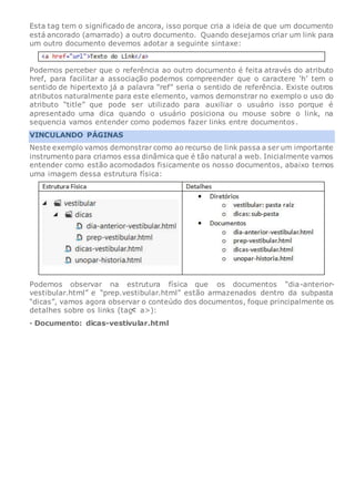 Esta tag tem o significado de ancora, isso porque cria a ideia de que um documento
está ancorado (amarrado) a outro documento. Quando desejamos criar um link para
um outro documento devemos adotar a seguinte sintaxe:
Podemos perceber que o referência ao outro documento é feita através do atributo
href, para facilitar a associação podemos compreender que o caractere ‘h’ tem o
sentido de hipertexto já a palavra “ref” seria o sentido de referência. Existe outros
atributos naturalmente para este elemento, vamos demonstrar no exemplo o uso do
atributo “title” que pode ser utilizado para auxiliar o usuário isso porque é
apresentado uma dica quando o usuário posiciona ou mouse sobre o link, na
sequencia vamos entender como podemos fazer links entre documentos.
VINCULANDO PÁGINAS
Neste exemplo vamos demonstrar como ao recurso de link passa a ser um importante
instrumento para criamos essa dinâmica que é tão natural a web. Inicialmente vamos
entender como estão acomodados fisicamente os nosso documentos, abaixo temos
uma imagem dessa estrutura física:
Podemos observar na estrutura física que os documentos “dia-anterior-
vestibular.html” e “prep.vestibular.html” estão armazenados dentro da subpasta
“dicas”, vamos agora observar o conteúdo dos documentos, foque principalmente os
detalhes sobre os links (tag a>):
· Documento: dicas-vestivular.html
 