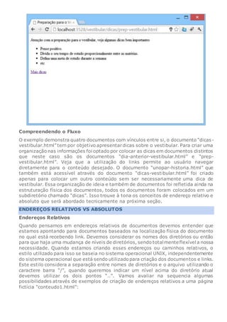 Compreendendo o Fluxo
O exemplo demonstra quatro documentos com vínculos entre si, o documento “dicas-
vestibular.html” tem por objetivo apresentardicas sobre o vestibular. Para criar uma
organização nas informações foi optado por colocar as dicas em documentos distintos
que neste caso são os documentos “dia-anterior-vestibular.html” e “prep-
vestibular.html”. Veja que a utilização do links permite ao usuário navegar
diretamente para o conteúdo desejado. O documento “unopar-historia.html” que
também está acessível através do documento “dicas-vestibular.html” foi criado
apenas para colocar um outro conteúdo sem ser necessariamente uma dica de
vestibular. Essa organização de ideia e também de documentos foi refletida ainda na
estruturação física dos documentos, todos os documentos foram colocados em um
subdiretório chamado “dicas”. Isso trouxe à tona os conceitos de endereço relativo e
absoluto que será abordado tecnicamente na próxima seção.
ENDEREÇOS RELATIVOS VS ABSOLUTOS
Endereços Relativos
Quando pensamos em endereços relativos de documentos devemos entender que
estamos apontando para documentos baseados na localização física do documento
no qual está recebendo link. Devemos considerar os nomes dos diretórios ou então
para que haja uma mudança de níveis de diretórios, sendo totalmente flexível a nossa
necessidade. Quando estamos criando esses endereços ou caminhos relativos, o
estilo utilizado para isso se baseia no sistema operacional UNIX, independentemente
do sistema operacional que está sendo utilizadopara criação dos documentos e links.
Este estilo considera a separação entre nomes de diretórios e o arquivo utilizando o
caractere barra “/”, quando queremos indicar um nível acima do diretório atual
devemos utilizar os dois pontos “..”. Vamos avaliar na sequencia algumas
possibilidades através de exemplos de criação de endereços relativos a uma página
fictícia “conteudo1.html”:
 