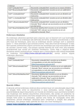 Endereços Absolutos
Os endereços absolutos apontam para arquivos que se baseiam em sua localização
absoluta, isto é os endereços são definidos de forma completa considerando o mais
alto nível da hierarquia, para isso os endereços devem começar com o caractere
barra “/”. Para entendero que consiste o termo “mais alto nível da hierarquia” é mais
fácil quando conhecemos alguns conceitos de tecnologia que seja executada do lado
do servidor (server-side), isso porque quando falamos de nível mais alto estamos
considerando que existe um contexto hierárquico. Como foge o objetivo desta
disciplina vamos contextualizar, imagine que a nossa página web esteja hospedada
no endereço fictíciohttp://www.ead-pos-web.com.br/, vamos avaliar alguns
endereços absolutos:
Quando Utilizar
A ideia de utilizarendereços relativos deve sempre levar em consideração algum tipo
de relação forte entre os documentos e seus conteúdos, vamos imaginar a
possibilidade de algum documento ser movido de diretório o que acarretaria também
nas mudanças dos demais documentos relacionados, não sendo um problema na
perspectiva de que existe uma forte relação entre os conteúdos. Quando não há essa
relação forte entre os conteúdos, apenas uma forma de navegação entre eles
deveremos utilizar endereços absolutos para simplificar a criação dos próprios
endereços, isto porque todos partirão do mais ato nível hierárquico.
LINKS PARA SESSÕES DE DOCUMENTO
 