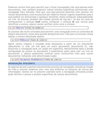 Podemos utilizar links para permitir que o fluxo (navegação) não seja apenas entre
documentos, mas também podemos indicar sessões específicas promovendo uma
navegação mais refinada. Para que isso seja possível devemos criar ancoras em
nossos documentos, esse recurso tem por objetivo marcar lugares específicos para o
qual poderá ser direcionado a qualquer momento, basta configurar adequadamente
um link. As ancoras também são criadas através da tag a>, só que ao invés de
configurarmos o atributo href vamos configurar o atributo id que servirá para
identificar a ancora, abaixo vamos verificar como seria a sintaxe:
As ancoras são muito utilizadas para permitir uma navegação entre os conteúdos do
próprio documento, neste caso quando desejarmos criar links para as ancoras vamos
adotar a sintaxe destacada abaixo:
Agora vamos imagina a situação onde desejamos a partir de um documento
(documento 1) criar um link para um outro documento (documento 2), mas
direcionar a navegação para um seção em específica. Naturalmente após a devida
configuração da ancora no documento 2 poderíamos partir para criar um link no
documento 1, abaixo poderemos verificar como construímos links para outros
documentos indicando uma determinada seção:
NAVEGAÇÃO EFICIENTE
As páginas da web suportam naturalmente recursos de navegação, através da criação
de links e ancoras podemos criar uma boa dinâmica no processo de leitura das
informações. Vamos ver no próximo exemplo como a navegação utilizando ancora
pode facilitar o acesso a pontos específicos de nossos documentos.
 