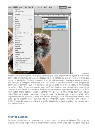 O recurso
Histórico é muito importante, pois permite que você experimente ações e comandos
com toda tranquilidade e caso necessário for o refaça de acordo com o ponto que
achar conveniente. Ele atua em praticamente todos os seus movimentos no programa
em relação à imagem trabalhada. Assim como a grande maioria dos programas
conhecidos permite que se desfaça as operações não desejadas, o Photoshop
também o faz. Todos os passos que você der podem ser desfeitos acoinando-se
Control Z. Porém este comando, no Photoshop reverte apenas o último passo. Para
retroceder mais passos, acione Control Alt Z. Mas o Photoshop tem um painel
específico para você monitorar seus passos realizados, um a um e você pode
regressar passos quantos quiser. Por padrão ele registra os últimos vinte passos, mas
você pode alterar esta quantidade de “memorização” clicando em Editar >
Preferências. Lá você encontrará a opção níveis de histórico. Altere de acordo com
sua necessidade.
AJUSTES BÁSICOS
Neste momento vamos trabalhar com o que chamo de ajustes básicos. São retoques
simples que não implicam em intervenções mais complexas nas imagens mas que
 