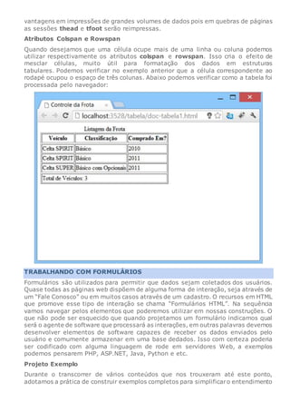 vantagens em impressões de grandes volumes de dados pois em quebras de páginas
as sessões thead e tfoot serão reimpressas.
Atributos Colspan e Rowspan
Quando desejamos que uma célula ocupe mais de uma linha ou coluna podemos
utilizar respectivamente os atributos colspan e rowspan. Isso cria o efeito de
mesclar células, muito útil para formatação dos dados em estruturas
tabulares. Podemos verificar no exemplo anterior que a célula correspondente ao
rodapé ocupou o espaço de três colunas. Abaixo podemos verificar como a tabela foi
processada pelo navegador:
TRABALHANDO COM FORMULÁRIOS
Formulários são utilizados para permitir que dados sejam coletados dos usuários.
Quase todas as páginas web dispõem de alguma forma de interação, seja através de
um “Fale Conosco” ou em muitos casos através de um cadastro. O recursos em HTML
que promove esse tipo de interação se chama “Formulários HTML”. Na sequência
vamos navegar pelos elementos que poderemos utilizar em nossas construções. O
que não pode ser esquecido que quando projetamos um formulário indicamos qual
será o agente de software que processará as interações, em outras palavras devemos
desenvolver elementos de software capazes de receber os dados enviados pelo
usuário e comumente armazenar em uma base dedados. Isso com certeza poderia
ser codificado com alguma linguagem de rode em servidores Web, a exemplos
podemos pensarem PHP, ASP.NET, Java, Python e etc.
Projeto Exemplo
Durante o transcorrer de vários conteúdos que nos trouxeram até este ponto,
adotamos a prática de construir exemplos completos para simplificaro entendimento
 