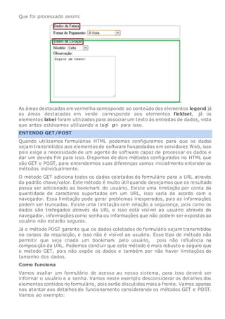 Que foi processado assim:
As áreas destacadas em vermelho corresponde ao conteúdo dos elementos legend já
as áreas destacadas em verde corresponde aos elementos fieldset, já os
elementos label foram utilizados para associar um texto às entradas de dados, visto
que antes estávamos utilizando a tag p> para isso.
ENTENDO GET/POST
Quando utilizamos formulários HTML podemos configuramos para que os dados
sejam transmitidos aos elementos de software hospedados em servidores Web, isso
pois exige a necessidade de um agente de software capaz de processar os dados e
dar um devido fim para isso. Dispomos de dois métodos configurados no HTML que
são GET e POST, para entendermos suas diferenças vamos inicialmente entender os
métodos individualmente.
O método GET adiciona todos os dados coletados do formulário para a URL através
do padrão chave/valor. Este método é muito útil quando desejamos que os resultado
possa ser adicionado ao bookmark do usuário. Existe uma limitação por conta da
quantidade de caracteres suportados em um URL, isso varia de acordo com o
navegador. Essa limitação pode gerar problemas inesperados, pois as informações
podem ser truncadas. Existe uma limitação com relação a segurança, pois como os
dados são trafegados através da URL e isso está visível ao usuário através do
navegador, informações como senha ou informações que não podem ser expostas ao
usuário não estarão seguras.
Já o método POST garante que os dados coletados do formulário sejam transmitidos
no corpos da requisição, e isso não é visível ao usuário. Esse tipo de método não
permitir que seja criado um bookmark pelo usuário, pois não influência na
composição da URL. Podemos concluir que este método é mais robusto e seguro que
o método GET, pois não expõe os dados e também por não haver limitações do
tamanho dos dados.
Como funciona
Vamos avaliar um formulário de acesso ao nosso sistema, para isso deverá ser
informar o usuário e a senha. Vamos neste exemplo desconsiderar os detalhes dos
elementos contidos no formulário, pois serão discutidos mais a frente. Vamos apenas
nos atentar aos detalhes do funcionamento considerando os métodos GET e POST.
Vamos ao exemplo:
 
