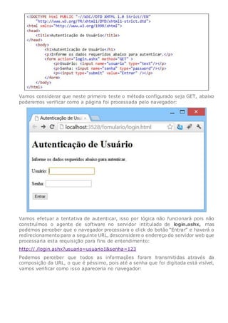 Vamos considerar que neste primeiro teste o método configurado seja GET, abaixo
poderemos verificar como a página foi processada pelo navegador:
Vamos efetuar a tentativa de autenticar, isso por lógica não funcionará pois não
construímos o agente de software no servidor intitulado de login.ashx, mas
podemos perceber que o navegador processara o click do botão “Entrar” e haverá o
redirecionamento para a seguinte URL, desconsidere o endereço do servidor web que
processaria esta requisição para fins de entendimento:
http:// /login.ashx?usuario=usuario1&senha=123
Podemos perceber que todos as informações foram transmitidas através da
composição da URL, o que é péssimo, pois até a senha que foi digitada está visível,
vamos verificar como isso apareceria no navegador:
 