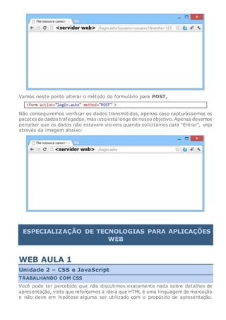 Vamos neste ponto alterar o método do formulário para POST,
Não conseguiremos verificar os dados transmitidos, apenas caso capturássemos os
pacotes de dados trafegados, mas isso estálonge de nosso objetivo. Apenas devemos
perceber que os dados não estavam visíveis quando solicitamos para “Entrar”, veja
através da imagem abaixo:
ESPECIALIZAÇÃO DE TECNOLOGIAS PARA APLICAÇÕES
WEB
WEB AULA 1
Unidade 2 – CSS e JavaScript
TRABALHANDO COM CSS
Você pode ter percebido que não discutimos exatamente nada sobre detalhes de
apresentação, visto que reforçamos a ideia que HTML é uma linguagem de marcação
e não deve em hipótese alguma ser utilizado com o propósito de apresentação.
 