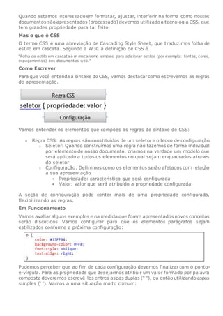 Quando estamos interessado em formatar, ajustar, interferir na forma como nossos
documentos são apresentados (processado) devemos utilizadoa tecnologia CSS, que
tem grandes propriedade para tal feito.
Mas o que é CSS
O termo CSS é uma abreviação de Cascading Style Sheet, que traduzimos folha de
estilo em cascata. Segundo a W3C a definição de CSS é
“Folha de estilo em cascata é m mecanismo simples para adicionar estilos (por exemplo: fontes, cores,
espaçamentos) aos documentos web.”
Como Escrever
Para que você entenda a sintaxe do CSS, vamos destacarcomo escrevemos as regras
de apresentação.
Vamos entender os elementos que compões as regras de sintaxe de CSS:
 Regra CSS: As regras são constituídas de um seletor e o bloco de configuração
o Seletor: Quando construímos uma regra não fazemos de forma individual
por elemento de nosso documento, criamos na verdade um modelo que
será aplicado a todos os elementos no qual sejam enquadrados através
do seletor
o Configuração: Definimos como os elementos serão afetados com relação
a sua apresentação
 Propriedade: característica que será configurada
 Valor: valor que será atribuído a propriedade configurada
A seção de configuração pode conter mais de uma propriedade configurada,
flexibilizando as regras.
Em Funcionamento
Vamos avaliaralguns exemplos e na medida que forem apresentados novos conceitos
serão discutidos. Vamos configurar para que os elementos parágrafos sejam
estilizados conforme a próxima configuração:
Podemos perceber que ao fim de cada configuração devemos finalizar com o ponto-
e-vírgula. Para as propriedade que desejarmos atribuir um valor formado por palavra
composta deveremos escrevê-los entres aspas duplas (“ “), ou então utilizando aspas
simples (‘ ‘). Vamos a uma situação muito comum:
 
