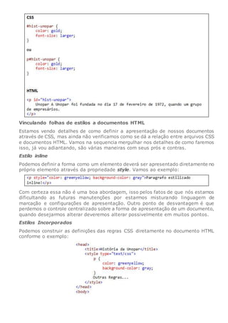 Vinculando folhas de estilos a documentos HTML
Estamos vendo detalhes de como definir a apresentação de nossos documentos
através de CSS, mas ainda não verificamos como se dá a relação entre arquivos CSS
e documentos HTML. Vamos na sequencia mergulhar nos detalhes de como faremos
isso, já vou adiantando, são várias maneiras com seus prós e contras.
Estilo inline
Podemos definir a forma como um elemento deverá ser apresentado diretamente no
próprio elemento através da propriedade style. Vamos ao exemplo:
Com certeza essa não é uma boa abordagem, isso pelos fatos de que nós estamos
dificultando as futuras manutenções por estarmos misturando linguagem de
marcação e configurações de apresentação. Outro ponto de desvantagem é que
perdemos o controle centralizado sobre a forma de apresentação de um documento,
quando desejarmos alterar deveremos alterar possivelmente em muitos pontos.
Estilos Incorporados
Podemos construir as definições das regras CSS diretamente no documento HTML
conforme o exemplo:
 