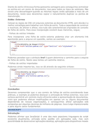 Diante do estilo inline essa forma apresenta vantagens pois conseguimos centralizar
os estilos em um ponto do documento, isso para todos os tipos de seletores. Mas
existe uma desvantagem quando as mesmas regras serão aplicadas a mais de um
documento, neste caso deveremos copiar e naturalmente duplicar os pontos de
manutenção.
Estilos Externos
Colocar as regras de CSS em arquivos externos ao documento HTML sem dúvida é a
melhor estratégia para trabalhar com folha de estilo. Toda a capacidade de construir
e reutilizar, de alterar e afetar, isso tudo são características originadas do conceito
de folha de estilo. Para essa incorporação existem duas maneiras, segue;
- Folhas de estilos linkadas
Para incorporara uma folha de estilo externa podemos criar um elemento link
apontando para o arquivo em questão, vamos ao exemplo:
Podemos perceber que o atributo href é quem determina o caminho para o arquivo
de folha de estilo. Neste caso temos um caminha relativo.
- Folhas de estilos importadas
Podemos ainda importa-las, isso se dá através da seguinte sintaxe:
Conclusões
Devemos compreender que o uso correto de folhas de estilos considerando boas
práticas, a exemplo já podemos destacar a utilização de folhas externas. Isso com
certeza permitirá um controlo muito eficiente sobre a apresentação de documentos,
visto que podemos efetuar modificações em apenas um ou alguns documentos
dependendo de nossas organizações, e conseguirmos afetar aplicações web
compostas por algumas dezenas de milhares de páginas. Isso é algo impressionante
e para alguns casos fundamental.
JAVASCRIPT
Introdução
Podemos afirmar que JavaScript é uma das mais populares linguagens de script
existente atualmente, utilizada como padrão em aplicações web, mas com
possibilidade de desenvolver aplicações desktop, aplicações para dispositivos moveis
 