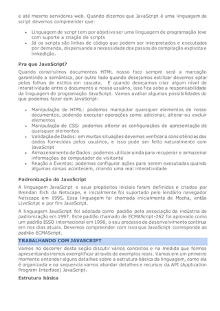 e até mesmo servidores web. Quando dizemos que JavaScript é uma linguagem de
script devemos compreender que:
 Linguagem de script tem por objetivo ser uma linguagem de programação leve
com suporte a criação de scripts
 Já os scripts são linhas de código que podem ser interpretados e executados
por demanda, dispensando a necessidade dos passos de compilação explicita e
linkedição.
Pra que JavaScript?
Quando construímos documentos HTML nosso foco sempre será a marcação
garantindo a semântica, por outro lado quando desejamos estilizar devemos optar
pelas folhas de estilos em cascata. E quando desejamos criar algum nível de
interatividade entre o documento e nosso usuário, isso fica sobe a responsabilidade
da linguagem de programação JavaScript. Vamos avaliar algumas possibilidades do
que podemos fazer com JavaScript:
 Manipulação de HTML: podemos manipular quaisquer elementos de nosso
documentos, podendo executar operações como adicionar, alterar ou excluir
elementos
 Manipulação de CSS: podemos alterar as configurações de apresentação de
quaisquer elementos
 Validação de Dados: em muitas situações devemos verificara consistências dos
dados fornecidos pelos usuários, e isso pode ser feito naturalmente com
JavaScript
 Armazenamento de Dados: podemos utilizarainda para recuperar e armazenar
informações do computador do visitante
 Reação a Eventos: podemos configurar ações para serem executadas quando
algumas coisas acontecem, criando uma real interatividade
Padronização do JavaScript
A linguagem JavaScript e seus propósitos iniciais foram definidos e criados por
Brendan Eich da Netscape, e inicialmente foi suportado pelo lendário navegador
Netscape em 1995. Essa linguagem foi chamada inicialmente de Mocha, então
LiveScript e por fim JavaScript.
A linguagem JavaScript foi adotada como padrão pela associação da indústria de
padronização em 1997. Este padrão chamado de ECMAScript-262 foi aprovado como
um padrão ISSO internacional em 1998, o seu processo de desenvolvimento continua
em nos dias atuais. Devemos compreender com isso que JavaScript corresponde ao
padrão ECMAScript.
TRABALHANDO COM JAVASCRIPT
Vamos no decorrer desta seção discutir vários conceitos e na medida que formos
apresentando iremos exemplificar através de exemplos reais. Vamos em um primeiro
momento entender alguns detalhes sobre a estrutura básica da linguagem, como ela
é organizada e na sequencia vamos abordar detalhes e recursos da API (Application
Program Interface) JavaScript.
Estrutura básica
 