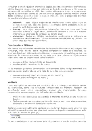 JavaScript é uma linguagem orientada a objeto, quando acessamos os elementos da
página devemos compreender que este isso se dará de acordo com a hierarquia de
elementos já conhecidas no HTML. Dentro desta hierarquia, todos os elementos da
página estão contidos dentro de um container de objetos chamado window. Dentro
deste (window) existem outros containers menores com o propósitos distintos,
vamos destacar alguns objetos:
 location: este objeto disponibiliza informações sobre localização do
documento na web, podemos acessar informações como protocolo, nome do
domínio, path (caminho) e porta
 history: este objeto disponibiliza informações sobre os sites que foram
visitados durante a seção atual, permitindo também o acesso à funções
internar para alteração do conteúdo da janela atual
 document: Todos os objetos hierárquicos condizentes a estrutura do
documento ( html> head>.. /head> body> /body> /html>) podem ser
acessados através dele (document)
Propriedades e Métodos
Não vamos nos aprofundas nas técnicas de desenvolvimento orientado a objeto com
JavaScript, mas mesmo assim devemos compreender estes dois recursos. As
propriedades de um objetos são considerados tecnicamente como atributos, que tem
o objetivo de representar através de um valor uma característica do objeto. Abaixo
temos uma lista de propriedades como exemplos:
 document.title: título definido ao documento
 window.width: comprimento da janela
Já os métodos podemos compreender tecnicamente como comportamentos dos
objetos, vamos avaliar abaixo uma lista de métodos como exemplos:
 documento.write("Texto adicionado ao documento");
 window.alert("Mensagem de Alerta")
Variáveis
Como em álgebra as variáveis em JavaScript são utilizadas para armazenar valores
ou expressões, como são estruturas armazenadas na memória recebem um
identificador para serem manipuladas através da programação. Devemos
compreender algumas regras nas definições das variáveis:
 Os nomes são sensíveis a caixa (idade é diferente de IDADE ou até mesmo de
Idade)
 Todos os nomes devem necessariamente começar com uma letra, ou então o
caractere $, ou então o caractere sublinhado.
Declaramos variáveis utilizando a palavra reservada var. Isso cria uma variáveis com
o identificadorque fornecermos, ela estará vazia e então poderemos atribuir um valor
utilizando o símbolo de igual (=).
Podemos ainda optar por associarum valor diretamente na sua declaração, exemplo:
 