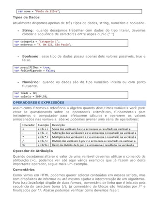 Tipos de Dados
Atualmente dispomos apenas de três tipos de dados, string, numérico e booleano.
 String: quando desejamos trabalhar com dados do tipo literal, devemos
colocar a sequência de caracteres entre aspas duplo (" ")
 Booleano: esse tipo de dados possui apenas dois valores possíveis, true e
false.
 Numérico: quando os dados são do tipo numérico inteiro ou com ponto
flutuante.
OPERADORES E EXPRESSÕES
Assim como fizemos a referência a álgebra quando discutimos variáveis você pode
estar se questionando sobre os operadores aritméticos, fundamentais para
instruirmos o computador para efetuarem cálculos e operarem os valores
armazenados nas variáveis, abaixo podemos avaliar uma série de operadores:
Operador de Atribuição
Quando desejamos alterar o valor de uma variável devemos utilizar o comando de
atribuição (=), podemos ver até aqui vários exemplos que já fazem uso deste
importante operador, segue mais um exemplo.
Comentários
Como vimos em HTML podemos querer colocar conteúdos em nossos scripts, mas
com propósitos de informar ou até mesmo ajudar a interpretação de um algoritmos.
Para isso JavaScript dispõe de duas formas, comentário de linha que é iniciado pela
sequência do caractere barra (/), já comentário de blocos são iniciados por /* e
finalizados por */. Abaixo podemos verificar como devemos fazer:
 