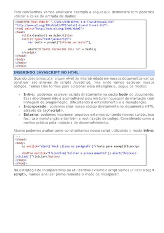 Para concluirmos vamos analisar o exemplo a seguir que demonstra com podemos
utilizar a caixa de entrada de dados:
INSERINDO JAVASCRIPT NO HTML
Quando desejamos criar algum nível de interatividade em nossos documentos vamos
construir isso através de scripts JavaScript, mas onde vamos escrever nossos
códigos. Temos três formas para adicionar essa inteligência, segue os modos:
 Inline: podemos escrever scripts diretamente na seção body do documento.
Essa abordagem não é aconselhável pois mistura linguagem de marcação com
linhagem de programação, dificultando o entendimento e a manutenção.
 Incorporado: podemos criar nosso código diretamente no documento HTML
através da tag script>.
 Externo: podemos incorporar arquivos externos contendo nossos scripts, isso
facilita a manutenção e também a reutilização de código. Considerado como a
melhor prática pela indústria de desenvolvimento.
Abaixo podemos avaliar como construiríamos nosso script utilizando o modo inline:
Na estratégia de incorporarmos ou utilizarmos externo o script vamos utilizar o tag
script>, vamos analisar primeiramente o modo de incorporar:
 