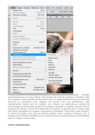 Estas funções
estão disponíveis no menu Editar. Elas atuam em nível de camada e seleção e não
em imagens ainda condição de Plano de Fundo. A opção Redimensionar nos permite
diminuir ou aumentar uma imagem de acordo com sua preferência, seja
manualmente (pelos nós da imagem via mouse) ou digitando-se valores de
porcentagem ou dimensões na Barra de Opções. Se preferir o ajuste manual, não se
esqueça de manter a tecla Shift apertada ao arrastar os pontos com o mouse para
não haver distorções na imagem (esticada ou achatada). Tecle Enter para concluir.
O mesmo princípio vale para as demais opções: girar, inclinar, distorcer, etc. A
imagem será editada livremente com o auxílio mouse ou especificando-se parâmetros
para a imagem selecionada.
CORTE DEMARCADO
 