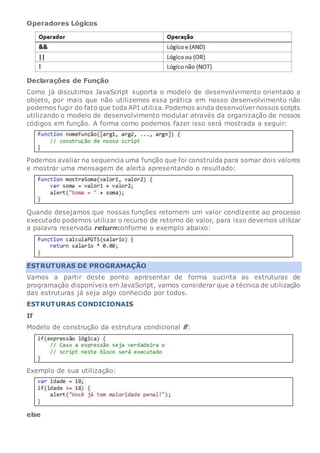 Operadores Lógicos
Declarações de Função
Como já discutimos JavaScript suporta o modelo de desenvolvimento orientado a
objeto, por mais que não utilizemos essa prática em nosso desenvolvimento não
podemos fugir do fato que toda API utiliza. Podemos ainda desenvolvernossos scripts
utilizando o modelo de desenvolvimento modular através da organização de nossos
códigos em função. A forma como podemos fazer isso será mostrada a seguir:
Podemos avaliar na sequencia uma função que foi construída para somar dois valores
e mostrar uma mensagem de alerta apresentando o resultado:
Quando desejamos que nossas funções retornem um valor condizente ao processo
executado podemos utilizar o recurso de retorno de valor, para isso devemos utilizar
a palavra reservada returnconforme o exemplo abaixo:
ESTRUTURAS DE PROGRAMAÇÃO
Vamos a partir deste ponto apresentar de forma sucinta as estruturas de
programação disponíveis em JavaScript, vamos considerar que a técnica de utilização
das estruturas já seja algo conhecido por todos.
ESTRUTURAS CONDICIONAIS
If
Modelo de construção da estrutura condicional if:
Exemplo de sua utilização:
else
 
