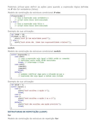Podemos utilizar para definir as ações para quando a expressão lógica definida
no if não for verdadeira (false).
Modelo de construção da estrutura condicional if-else:
Exemplo de sua utilização:
switch
Modelo de construção da estrutura condicional switch:
Exemplo de sua utilização:
ESTRUTURAS DE REPETIÇÃO (LOOP)
for
Modelo de construção da estrutura de repetição for:
 