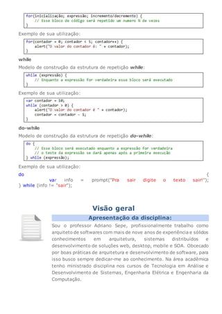 Exemplo de sua utilização:
while
Modelo de construção da estrutura de repetição while:
Exemplo de sua utilização:
do-while
Modelo de construção da estrutura de repetição do-while:
Exemplo de sua utilização:
do {
var info = prompt("Pra sair digite o texto sair!");
} while (info != "sair");
Visão geral
Apresentação da disciplina:
Sou o professor Adriano Sepe, profissionalmente trabalho como
arquiteto de softwares com mais de nove anos de experiência e sólidos
conhecimentos em arquitetura, sistemas distribuídos e
desenvolvimento de soluções web, desktop, mobile e SOA. Obcecado
por boas práticas de arquitetura e desenvolvimento de software, para
isso busco sempre dedicar-me ao conhecimento. Na área acadêmica
tenho ministrado disciplina nos cursos de Tecnologia em Análise e
Desenvolvimento de Sistemas, Engenharia Elétrica e Engenharia da
Computação.
 