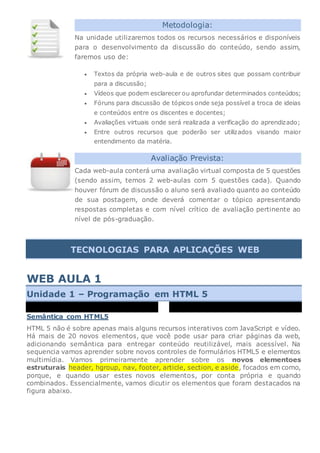 Metodologia:
Na unidade utilizaremos todos os recursos necessários e disponíveis
para o desenvolvimento da discussão do conteúdo, sendo assim,
faremos uso de:
 Textos da própria web-aula e de outros sites que possam contribuir
para a discussão;
 Vídeos que podem esclarecer ou aprofundar determinados conteúdos;
 Fóruns para discussão de tópicos onde seja possível a troca de ideias
e conteúdos entre os discentes e docentes;
 Avaliações virtuais onde será realizada a verificação do aprendizado;
 Entre outros recursos que poderão ser utilizados visando maior
entendimento da matéria.
Avaliação Prevista:
Cada web-aula conterá uma avaliação virtual composta de 5 questões
(sendo assim, temos 2 web-aulas com 5 questões cada). Quando
houver fórum de discussão o aluno será avaliado quanto ao conteúdo
de sua postagem, onde deverá comentar o tópico apresentando
respostas completas e com nível crítico de avaliação pertinente ao
nível de pós-graduação.
TECNOLOGIAS PARA APLICAÇÕES WEB
WEB AULA 1
Unidade 1 – Programação em HTML 5
00:00
00:00
Semântica com HTML5
HTML 5 não é sobre apenas mais alguns recursos interativos com JavaScript e vídeo.
Há mais de 20 novos elementos, que você pode usar para criar páginas da web,
adicionando semântica para entregar conteúdo reutilizável, mais acessível. Na
sequencia vamos aprender sobre novos controles de formulários HTML5 e elementos
multimídia. Vamos primeiramente aprender sobre os novos elementoes
estruturais header, hgroup, nav, footer, article, section, e aside, focados em como,
porque, e quando usar estes novos elementos, por conta própria e quando
combinados. Essencialmente, vamos dicutir os elementos que foram destacados na
figura abaixo.
 