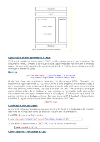 Construção de um documento HTML5
Você está prestes a iniciar com HTML5, então vamos para a parte superior do
documento HTML. Embora o conteúdo desta seção imediata não contém elementos
novos, há um novo maneira de escrevê-los, então é melhor estar ciente antes de
começar a entrar no corpo.
Doctype
O doctype deve ser a primeira linha em um documento HTML. Chamado um
Documento Type Definition (DTD), o DOCTYPE é uma exigência dos padrões web, e
diz o navegador como processar o documento, razão pela qual deve ser a primeira
coisa em seu documento HTML. Se você não usar um DOCTYPE ou colocar qualquer
outro código antes de o doctype e, em seguida, o navegador pode apresentar
dificuldades em processar corretamente a sua página. É improvável que você iria
querer memorizar o doctype anterior. Por que seria você? É horrível e desajeitado.
Em HTML5, agora você tem um bom, fácil de lembrar DOCTYPE:
Codificação de Caracteres
A primeira linha que precisamos colocar dentro do head é a declaração do charset,
isso dirá ao navegador como os arquivos devem ser interpretados.
Em HTML 4 isso seria feito assim:
Já em HTML5 assim como o DOCTYPE, isso foi muito simplificado:
Como adicionar JavaScript & CSS
 