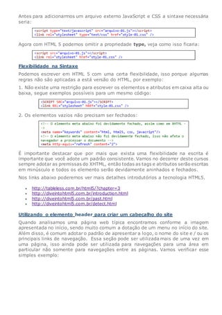 Antes para adicionarmos um arquivo externo JavaScript e CSS a sintaxe necessária
seria:
Agora com HTML 5 podemos omitir a propriedade type, veja como isso ficaria:
Flexibilidade na Sintaxe
Podemos escrever em HTML 5 com uma certa flexibilidade, isso porque algumas
regras não são aplicadas a está versão do HTML, por exemplo:
1. Não existe uma restrição para escrever os elementos e atributos em caixa alta ou
baixa, segue exemplos possíveis para um mesmo código:
2. Os elementos vazios não precisam ser fechados:
É importante destacar que por mais que exista uma flexibilidade na escrita é
importante que você adote um padrão consistente. Vamos no decorrer deste cursos
sempre adotar as premissas do XHTML, então todas as tags e atributos serão escritas
em minúsculo e todos os elemento serão devidamente aninhados e fechados.
Nos links abaixo poderemos ver mais detalhes introdutórios a tecnologia HTML5.
 http://tableless.com.br/html5/?chapter=3
 http://diveintohtml5.com.br/introduction.html
 http://diveintohtml5.com.br/past.html
 http://diveintohtml5.com.br/detect.html
Utilizando o elemento header para criar um cabeçalho do site
Quando analisamos uma página web típica encontramos conforme a imagem
apresentada no início, sendo muito comum a dotação de um menu no início do site.
Além disso, é comum adotar o padrão de apresentar a logo, o nome do site e / ou os
principais links de navegação. Essa seção pode ser utilizada mais de uma vez em
uma página, isso ainda pode ser utilizada para navegações para uma área em
particular não somente para navegações entre as páginas. Vamos verificar esse
simples exemplo:
 