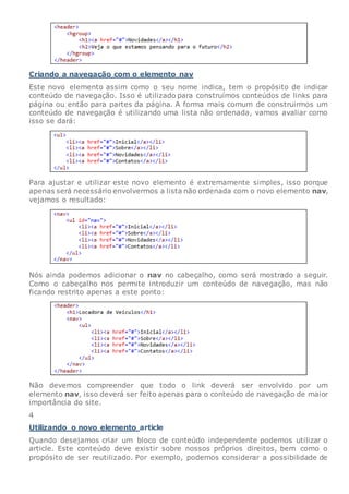 Criando a navegação com o elemento nav
Este novo elemento assim como o seu nome indica, tem o propósito de indicar
conteúdo de navegação. Isso é utilizado para construímos conteúdos de links para
página ou então para partes da página. A forma mais comum de construirmos um
conteúdo de navegação é utilizando uma lista não ordenada, vamos avaliar como
isso se dará:
Para ajustar e utilizar este novo elemento é extremamente simples, isso porque
apenas será necessário envolvermos a lista não ordenada com o novo elemento nav,
vejamos o resultado:
Nós ainda podemos adicionar o nav no cabeçalho, como será mostrado a seguir.
Como o cabeçalho nos permite introduzir um conteúdo de navegação, mas não
ficando restrito apenas a este ponto:
Não devemos compreender que todo o link deverá ser envolvido por um
elemento nav, isso deverá ser feito apenas para o conteúdo de navegação de maior
importância do site.
4
Utilizando o novo elemento article
Quando desejamos criar um bloco de conteúdo independente podemos utilizar o
article. Este conteúdo deve existir sobre nossos próprios direitos, bem como o
propósito de ser reutilizado. Por exemplo, podemos considerar a possibilidade de
 