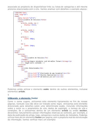 associado ao propósito de disponibilizar links ou listas de categorias e até mesmo
anúncios relacionados com o site. Vamos analisar com detalhes o exemplo abaixo:
Podemos ainda utilizar o elemento aside dentro de outros elementos, inclusive
elementos article.
5
Utilizando o elemento footer
Como o nome sugere, utilizamos este elemento tipicamente no fim de nossas
páginas. Contudo isso não deve ser tratado como regra. Utilizamos este elemento
direcionado para detalhes sobre uma determinada seção, incluindo informações
sobre o autor ou o proprietário do site, dados de copyright, e termos do site e
condições. Se o colocarmos dentro de um elemento article ou então section,
deveremos naturalmente colocar informações relativas ao contexto, por exemplo, a
data da publicação do artigo, tags, categorias e outros dados de metadata. Podemos
utilizarmais de um elemento footer por pagina, com o propósito real de estruturação
da informação. Vamos verificar mais um exemplo:
 