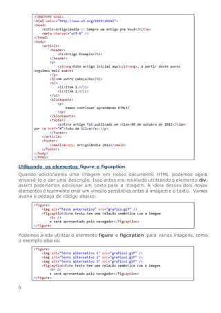 Utilizando os elementos figure e figcaption
Quando adicionamos uma imagem em nosso documento HTML podemos agora
envolvê-lo e dar uma descrição. Isso antes era resolvido utilizando o elemento div,
assim poderíamos adicionar um texto para a imagem. A ideia desses dois novos
elementos é realmente criar um vínculo semântico entre a imagem e o texto. Vamos
avalia o pedaço de código abaixo:
Podemos ainda utilizar o elemento figure e figcaption para várias imagens, como
o exemplo abaixo:
6
 