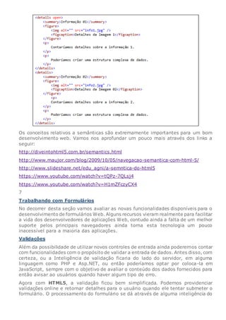 Os conceitos relativos a semânticas são extremamente importantes para um bom
desenvolvimento web. Vamos nos aprofundar um pouco mais através dos links a
seguir:
http://diveintohtml5.com.br/semantics.html
http://www.maujor.com/blog/2009/10/05/navegacao-semantica-com-html-5/
http://www.slideshare.net/edu_agni/a-semntica-do-html5
https://www.youtube.com/watch?v=tQPz-7QLsj4
https://www.youtube.com/watch?v=H1mZFczyCX4
7
Trabalhando com Formulários
No decorrer desta seção vamos avaliar as novas funcionalidades disponíveis para o
desenvolvimento de formulários Web. Alguns recursos vieram realmente para facilitar
a vida dos desenvolvedores de aplicações Web, contudo ainda a falta de um melhor
suporte pelos principais navegadores ainda torna esta tecnologia um pouco
inacessível para a maioria das aplicações.
Validações
Além da possibilidade de utilizar novos controles de entrada ainda poderemos contar
com funcionalidades com o propósito de validar a entrada de dados. Antes disso, com
certeza, ou a Inteligência de validação ficaria do lado do servidor, em alguma
linguagem como PHP e Asp.NET, ou então poderíamos optar por coloca-la em
JavaScript, sempre com o objetivo de avaliar o conteúdo dos dados fornecidos para
então avisar ao usuários quando haver algum tipo de erro.
Agora com HTML5, a validação ficou bem simplificada. Podemos providenciar
validações online e retornar detalhes para o usuário quando ele tentar submeter o
formulário. O processamento do formulário se dá através de alguma inteligência do
 