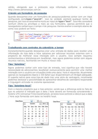 válido, obrigando que o protocolo seja informado conforme o endereço
http://www.adrianosepe.com.br.
Criando um formulário de pesquisa
Quando desejamos criar um formulário de pesquisa podemos contar com um input
configurado comotype=”search”, isso na verdade aceitará qualquer termo de
pesquisa, por isso se assemelha muito ao input de type=”text”. Isso não concederá
nenhum efeito ou privilégio a mais ao seu formulário, apenas permitirá que o
navegadores saibam que o campo é de pesquisa. Vamos avaliar o exemplo abaixo de
como isso poderá ser feito:
8
Trabalhando com controles de calendário e tempo
Constantemente quando desejamos criar uma entrada de dados para receber uma
informação do tipo data e hora optamos por adicionar recursos externos com o
propósito de melhorar essa interação com o usuário. Isso sempre requereu
conhecimentos e bibliotecas em JavaScript, mas agora podemos contar com alguns
recursos nativos, facilitando em muito a nossa vida.
Tipo “datetime”
Agora podemos contar com este tipo de entrada, isso significa que não haverá
necessidade de adicionarmos JavaScript exclusivamente para permitir uma melhor
interação com o usuário em situações onde uma data / hora é requerida. Atualmente
apenas os navegadores Opera e iOS Safari que disponibilizam um Widget adequado.
O suporte nativo para esse tipo de dado traz uma série de vantagens, incialmente
podemos destacar a possibilidade de apresentar detalhes do calendário respeitando
a linguagem utilizada no sistema operacional.
Tipo “datetime-local”
Com o mesmo propósito que o tipo anterior, sendo que a diferença está no fato de
que no anterior é indicado que a data / hora deverá ser fornecida considerando o
horário UTC (Universal Time Coordinated), já neste novo controle a ideia é que a data
/ hora seja fornecida com base no horário local.
 
