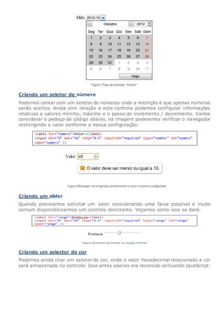 Criando um seletor de número
Podemos contar com um seletor de números onde a restrição é que apenas números
serão aceitos. Ainda com relação a este controle podemos configurar informações
relativas a valores mínimo, máximo e o passo de incremento / decremento. Vamos
considerar o pedaço de código abaixo, na imagem poderemos verificar o navegador
restringindo o valor conforme a nossa configuração:
Criando um slider
Quando precisamos solicitar um valor considerando uma faixa possível é muito
comum disponibilizarmos um controle deslizante. Vejamos como isso se dará:
Criando um selector de cor
Podemos ainda criar um seletor de cor, onde o valor hexadecimal relacionado a cor
será armazenado no controle. Isso antes apenas era resolvido utilizando JavaScript:
 