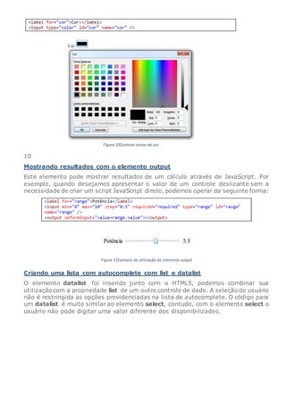 10
Mostrando resultados com o elemento output
Este elemento pode mostrar resultados de um cálculo através de JavaScript. Por
exemplo, quando desejamos apresentar o valor de um controle deslizante sem a
necessidade de criar um script JavaScript direto, podemos operar da seguinte forma:
Criando uma lista com autocomplete com list e datalist
O elemento datalist foi inserido junto com o HTML5, podemos combinar sua
utilizaçãocom a propriedade list de um outro controle de dado. A seleção do usuário
não é restringida as opções providenciadas na lista de autocomplete. O código para
um datalist é muito similar ao elemento select, contudo, com o elemento select o
usuário não pode digitar uma valor diferente dos disponibilizados.
 