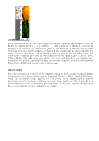 ZOOM
Esta ferramenta auxilia na visualização e merece algumas observações. Com as
teclas de atalho Control (+) e Control (-) você aproxima e afasta a imagem de
maneira a se trabalhar de forma mais geral ou em detalhes na mesma. Mas isto não
implicará no seu tamanho enquanto imagem a ser visualizada ou impressa após ser
salva. O Zoom não altera o tamanho da imagem, é apenas visualização. Outra dica
é procurar trabalhar os níveis de visualização nos múltiplos 6.25%, 12.5%, 25%,
50% e 100% pois estas taxas permitem com que você visualize sua imagem sem
distorções nos pixels (serrilhados). Esta ferramenta caracteriza-se por uma pequena
lupa (ícone) localizada na barra de ferramentas.
DESFOQUES
Falar de desfoques é sempre muito interessante, pois bem aplicados podem trazer
um requinte bem interessante para as imagens. No menu Filtro, escolha Desfoque.
Você vai encontrar várias opções no sub menu como desfocagem gaussiana
(desfoque geral), desfoque radial ou de movimento, cada um deles trazendo uma
característica distinta e inúmeras possibilidades de ajustes. Podem ser aplicados
tanto em imagens inteiras, seleções ou textos.
 
