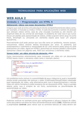 TECNOLOGIAS PARA APLICAÇÕES WEB
WEB AULA 2
Unidade 1 – Programação em HTML 5
Adicionando vídeos aos nosso documentos HTML5
Imagino que você já tenha utilizadoalgum site de compartilhamento de vídeos como,
por exemplo, o Youtube ou então o Vimeo. A cada dia aumente o número de pessoas
que colocam vídeos online, seja de uma situação inusitada ou até mesmo um
angelical vídeo de seu animal de estimação. O problema de tudo isso é que nunca
houve um padrão para apresentação de vídeos, então surgiram vários plug-ins como
Flash, Silverlight ou utilizando um elemento objeto para tocar um arquivo
QuitckTime.
Possivelmente você pode pensar que isso não seria um problema, mesmo porque,
consumimos vídeos através destas tecnologias por anos. O problema que
contemplamos é realmente a necessidade de ter uma terceira parte (plug-in) para
publicarmos um vídeo. Agora em HTML5, possuímos um recurso padrão e nativo para
apresentar vídeos em páginas web. Para isso utilizamos o elemento vídeo.
Vamos incluir um vídeo através do elemento vídeo
Como mencionamos anteriormente para incorporar um vídeo em um documento
HTML5 basta inserir o elemento vídeo como o exemplo abaixo:
Um problema muito comum é a possibilidade de que a máquina no qual o navegador
esteja sendo executado não possua o codec (Codificador/Decodificador) adequado
para reprodução do vídeo, uma alternativa para isso é disponibilizarmos o mesmo
vídeo em vários formatos e então incorpora-los ao documento HTML. Veja o exemplo
abaixo como isso é simples de ser feito, aumentando as possibilidades de
acessibilidade ao vídeo:
Podemos verificar no exemplo acima que configuramos a altura e largura do vídeo,
como boa prática isso deve ser feito utilizandofolha de estilo (CSS). Podemos utilizar
a propriedade controls para indicar que os controles básicos de vídeo devem ser
 