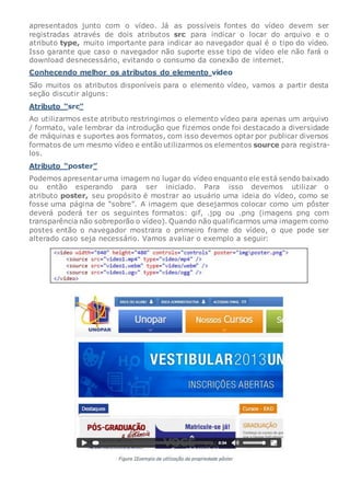 apresentados junto com o vídeo. Já as possíveis fontes do vídeo devem ser
registradas através de dois atributos src para indicar o locar do arquivo e o
atributo type, muito importante para indicar ao navegador qual é o tipo do vídeo.
Isso garante que caso o navegador não suporte esse tipo de vídeo ele não fará o
download desnecessário, evitando o consumo da conexão de internet.
Conhecendo melhor os atributos do elemento video
São muitos os atributos disponíveis para o elemento vídeo, vamos a partir desta
seção discutir alguns:
Atributo “src”
Ao utilizarmos este atributo restringimos o elemento vídeo para apenas um arquivo
/ formato, vale lembrar da introdução que fizemos onde foi destacado a diversidade
de máquinas e suportes aos formatos, com isso devemos optar por publicar diversos
formatos de um mesmo vídeo e então utilizarmos os elementos source para registra-
los.
Atributo “poster”
Podemos apresentaruma imagem no lugar do vídeo enquanto ele está sendo baixado
ou então esperando para ser iniciado. Para isso devemos utilizar o
atributo poster, seu propósito é mostrar ao usuário uma ideia do vídeo, como se
fosse uma página de “sobre”. A imagem que desejarmos colocar como um pôster
deverá poderá ter os seguintes formatos: gif, .jpg ou .png (imagens png com
transparência não sobreporão o vídeo). Quando não qualificarmos uma imagem como
postes então o navegador mostrara o primeiro frame do vídeo, o que pode ser
alterado caso seja necessário. Vamos avaliar o exemplo a seguir:
 