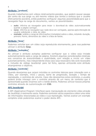 1
Atributo “preload”
Quando trabalhamos com vídeos relativamente grandes, que podem causar pausas
por conta da sua carga ou até mesmo vídeos que temos a certeza que o usuário
efetivamente assistirá, então podemos configurar algumas possibilidade para que o
navegador faça na carga do documento, vamos as possibilidades:
 auto: informa ao navegador para iniciar o download do vídeo automaticamente
quando a página carregar.
 none: informa ao navegador que nada deve ser carregado, apenas após interação do
usuário solicitando o início do vídeo
 metada: solicita a carga de informações (metadata) sobre o vídeo, incluindo duração,
primeiro frame, dimensões do vídeo e a lista de faixas.
Atributo “loop”
Podemos solicitar que um vídeo seja reproduzido eternamente, para isso podemos
utilizar o atributo loop.
Atributo “autoplay”
Ao utilizar o atributo autoplay podemos configurar que o vídeo seja iniciado
automaticamente após a carga da página. Existem algumas considerações relativas
aos conceitos de acessibilidade e usabilidade, com relação a iniciar um vídeo
automaticamente, mas independente disso caso seja necessário não será necessário
a inclusão de código JavaScript para tal feito, apenas utilizando este atributo
alcançaremos o objetivo.
Atributo “controls”
Quando desejamos que sejam incluídos os controles básicos para interação com o
vídeo, por exemplo, início / pausa, barra de progressão, duração / tempo de
reprodução, e controles de volume. Caso não desejarmos estes controles, o usuário
poderá ainda interagir com o controle através de um menu de contexto que é
apresentado quando clicamos com o botão direito. Podemos utilizar nossos próprios
controles através de customização em CSS.
API JavaScript
A API (Application Program Interface) para manipulação do elemento vídeo através
de JavaSript é realmente vasta. Podemos controlar vários aspectos e obter uma série
de informações relacionadas ao vídeo e sua reprodução. Vamos avaliar um exemplo
completo onde poderemos avaliar o poder desta API:
 