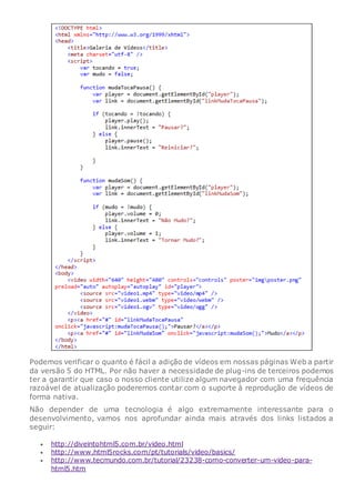 Podemos verificar o quanto é fácil a adição de vídeos em nossas páginas Web a partir
da versão 5 do HTML. Por não haver a necessidade de plug-ins de terceiros podemos
ter a garantir que caso o nosso cliente utilize algum navegador com uma frequência
razoável de atualização poderemos contar com o suporte à reprodução de vídeos de
forma nativa.
Não depender de uma tecnologia é algo extremamente interessante para o
desenvolvimento, vamos nos aprofundar ainda mais através dos links listados a
seguir:
 http://diveintohtml5.com.br/video.html
 http://www.html5rocks.com/pt/tutorials/video/basics/
 http://www.tecmundo.com.br/tutorial/23238-como-converter-um-video-para-
html5.htm
 