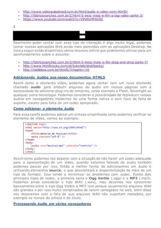  http://www.videoaulasbrasil.com.br/html/audio-e-video-com-html5/
 http://fabriciosanchez.com.br/2/html-5-incio-meio-e-fim-a-tag-video-parte-3/
 https://www.youtube.com/watch?v=V9VbVrMX6SQ
2
00:00
00:00
Realmente poder contar com esse tipo de interação é algo muito legal, podemos
tornar nossas aplicações Web ainda mais parecidas com as aplicações Desktop. Na
lista a seguir estão disponíveis vários recursos online que poderemos utilizarpara um
aprofundamento sobre o assunto:
 http://fabriciosanchez.com.br/2/html-5-inicio-meio-e-fim-drag-and-drop-parte-7/
 http://www.html5rocks.com/pt/tutorials/dnd/basics/
 http://tableless.com.br/html5/?chapter=10
Adicionando áudios aos nosso documentos HTML5
Assim como o elemento vídeo, podemos agora contar com um novo elemento
chamado audio para embutir arquivos de áudio em nossas páginas sem a
necessidade de adicionar plug-ins de terceiros, como exemplo o Flash, Silverlight ou
qualquer outra tecnologia. Podemos considerar a possibilidade de reproduzir nossos
áudios em navegadores modernos de uma forma nativa e sem risco de falta de
suporte, exceto pela falta de um codec apropriado.
Como adicionar o elemento áudio
Para essa tarefa podemos adotar um sintaxe simplificada como podemos verificar no
elemento de vídeo, vamos ao exemplo:
Assim como podemos nos deparar com a situação de não haver um codec adequado
para a apresentação de um vídeo, quando estamos falando de áudio também
podemos passar por isso. Então a melhor forma de adicionarmos um áudio é
utilizando elementos source, o que possibilitará a disponibilização de mais de um
tipo de formato. Isso tende a minimizar os problemas com codec. Existe dois
principais tipos de codec, o primeiro seria o Ogg Vorbis (.ogg) e o MP3 (.mp3).
Podemos ainda considerar o tipo WAV (.wav), mas devemos nos concentrar
basicamente entre o tipo Ogg Vorbis e MP3 isso porque usualmente arquivos WAV
são grandes e por isso muito complicados de serem carregados na web, além disso
nos deparamos com o fato de que arquivos WAV não suportam metadata, por
exemplo os nomes do artista e do título.
Processando áudio em vários navegadores
 