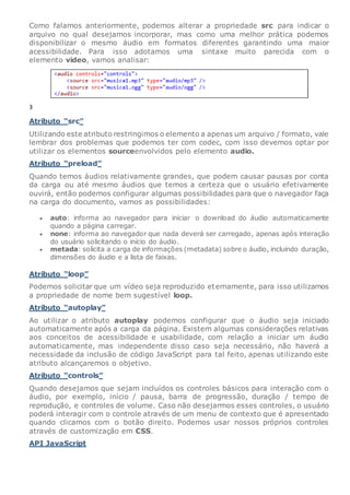 Como falamos anteriormente, podemos alterar a propriedade src para indicar o
arquivo no qual desejamos incorporar, mas como uma melhor prática podemos
disponibilizar o mesmo áudio em formatos diferentes garantindo uma maior
acessibilidade. Para isso adotamos uma sintaxe muito parecida com o
elemento video, vamos analisar:
3
Atributo “src”
Utilizando este atributo restringimos o elemento a apenas um arquivo / formato, vale
lembrar dos problemas que podemos ter com codec, com isso devemos optar por
utilizar os elementos sourceenvolvidos pelo elemento audio.
Atributo “preload”
Quando temos áudios relativamente grandes, que podem causar pausas por conta
da carga ou até mesmo áudios que temos a certeza que o usuário efetivamente
ouvirá, então podemos configurar algumas possibilidades para que o navegador faça
na carga do documento, vamos as possibilidades:
 auto: informa ao navegador para iniciar o download do áudio automaticamente
quando a página carregar.
 none: informa ao navegador que nada deverá ser carregado, apenas após interação
do usuário solicitando o início do áudio.
 metada: solicita a carga de informações (metadata) sobre o áudio, incluindo duração,
dimensões do áudio e a lista de faixas.
Atributo “loop”
Podemos solicitar que um vídeo seja reproduzido eternamente, para isso utilizamos
a propriedade de nome bem sugestível loop.
Atributo “autoplay”
Ao utilizar o atributo autoplay podemos configurar que o áudio seja iniciado
automaticamente após a carga da página. Existem algumas considerações relativas
aos conceitos de acessibilidade e usabilidade, com relação a iniciar um áudio
automaticamente, mas independente disso caso seja necessário, não haverá a
necessidade da inclusão de código JavaScript para tal feito, apenas utilizando este
atributo alcançaremos o objetivo.
Atributo “controls”
Quando desejamos que sejam incluídos os controles básicos para interação com o
áudio, por exemplo, início / pausa, barra de progressão, duração / tempo de
reprodução, e controles de volume. Caso não desejarmos esses controles, o usuário
poderá interagir com o controle através de um menu de contexto que é apresentado
quando clicamos com o botão direito. Podemos usar nossos próprios controles
através de customização em CSS.
API JavaScript
 