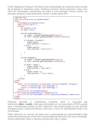 A API (Application Program Interface) para manipulação do elemento áudio através
de JavaScript é realmente vasta. Podemos controlar vários aspectos e obter uma
série de informações relacionadas ao áudio e sua execução. Vamos avaliar um
exemplo completo onde poderemos avaliar o poder desta API:
Podemos perceber a semelhança existente entre a utilização dos
elementos vídeo e áudio, tanto para declaração em um documento HTML5 quando
para a manipulação através da API Javascript. Essa padronização só traz grandes
vantagens para o desenvolvimento, visto que a curva de aprendizado tende a ser
minimizada.
Poder adicionar um recurso de áudio sem a preocupação de acessibilidade é algo
realmente interessante, ainda sem a necessidade de aprender uma nova tecnologia.
Vamos aprofundar sobre o assunto através dos links a seguir:
 