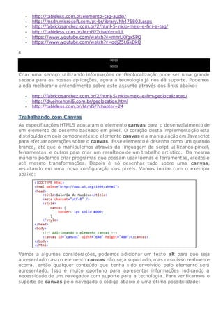  http://tableless.com.br/elemento-tag-audio/
 http://msdn.microsoft.com/pt-br/library/hh475803.aspx
 http://fabriciosanchez.com.br/2/html-5-inicio-meio-e-fim-a-tag/
 http://tableless.com.br/html5/?chapter=11
 https://www.youtube.com/watch?v=mnrLKYgxSPQ
 https://www.youtube.com/watch?v=odjZ5LGkDkQ
4
00:00
00:00
Criar uma serviço utilizando informações de Geolocalização pode ser uma grande
sacada para as nossas aplicações, agora a tecnologia já nos dá suporte. Podemos
ainda melhorar o entendimento sobre este assunto através dos links abaixo:
 http://fabriciosanchez.com.br/2/html-5-inicio-meio-e-fim-geolocalizacao/
 http://diveintohtml5.com.br/geolocation.html
 http://tableless.com.br/html5/?chapter=24
Trabalhando com Canvas
As especificações HTML5 adotaram o elemento canvas para o desenvolvimento de
um elemento de desenho baseado em pixel. O coração desta implementação está
distribuída em dois componentes: o elemento canvas e a manipulação em Javascript
para efetuar operações sobre o canvas. Esse elemento é desenha como um quando
branco, até que o manipulemos através da linguagem de script utilizando pincel,
ferramentas, e outros para criar um resultado de um trabalho artístico. Da mesma
maneira podemos criar programas que possam usar formas e ferramentas, efeitos e
até mesmo transformações. Depois é só desenhar tudo sobre uma canvas,
resultando em uma nova configuração dos pixels. Vamos iniciar com o exemplo
abaixo:
Vamos a algumas considerações, podemos adicionar um texto alt para que seja
apresentado caso o elemento canvas não seja suportado, mas caso isso realmente
ocorra, então qualquer conteúdo que tenha sido envolvido pelo elemento será
apresentado. Isso é muito oportuno para apresentar informações indicando a
necessidade de um navegador com suporte para a tecnologia. Para verificarmos o
suporte de canvas pelo navegado o código abaixo é uma ótima possibilidade:
 