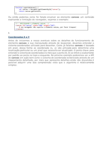 Ou então podemos como foi falado envolver ao elemento canvas um conteúdo
explicando a limitação do navegador, vejamos o exemplo:
5
Coordenadas X e Y
Antes de iniciarmos a nossa aventura sobre os detalhes do funcionamento do
elemento canvas e sua manipulação através de Javascript, devemos entender o
sistema coordenadas utilizado para desenhar. Como já falamos canvas é baseado
em pixel, dessa forma as coordenada (x, y) são utilizada para determina uma
localização particular ou um pixel que necessita ser atualizado. O ponto chave para
entendero sistema de coordenadas é o fato que o ponto (0, 0) se refere a exatamente
por padrão ao ponto no topo a esquerda. No próximo exemplo poderemos ver a API
de canvas em ação bem como o sistema de coordenada evidenciado através de um
mapeamento detalhado, por mais que apresente detalhes ainda não discutidos é
possível adquirir uma boa compreensão visto que o algoritmo é relativamente
simples:
 