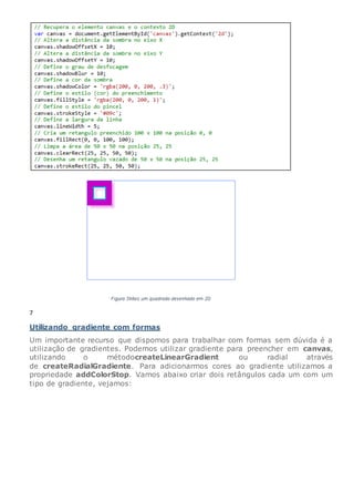 7
Utilizando gradiente com formas
Um importante recurso que dispomos para trabalhar com formas sem dúvida é a
utilização de gradientes. Podemos utilizar gradiente para preencher em canvas,
utilizando o métodocreateLinearGradient ou radial através
de createRadialGradiente. Para adicionarmos cores ao gradiente utilizamos a
propriedade addColorStop. Vamos abaixo criar dois retângulos cada um com um
tipo de gradiente, vejamos:
 